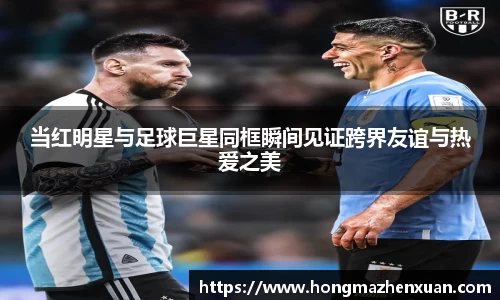 当红明星与足球巨星同框瞬间见证跨界友谊与热爱之美