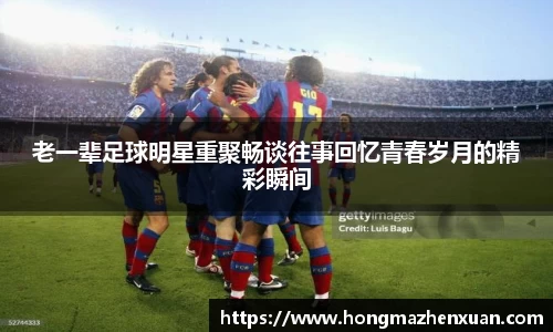 老一辈足球明星重聚畅谈往事回忆青春岁月的精彩瞬间